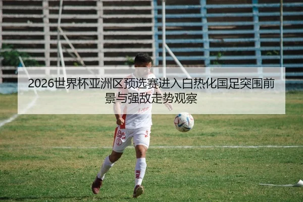 2026世界杯亚洲区预选赛进入白热化国足突围前景与强敌走势观察